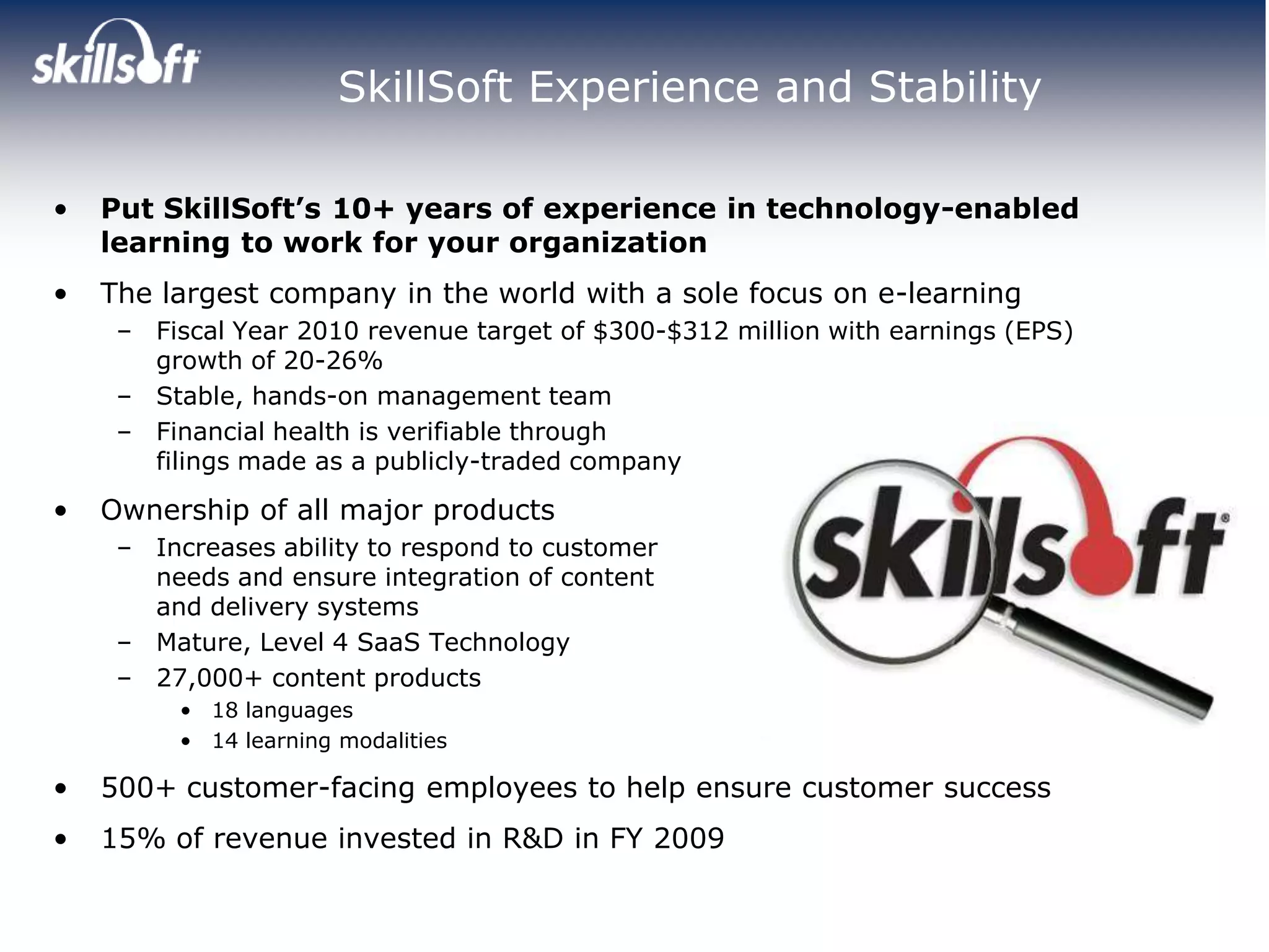 SkillSoft Experience and Stability

•   Put SkillSoft’s 10+ years of experience in technology-enabled
    learning to work for your organization
•   The largest company in the world with a sole focus on e-learning
     – Fiscal Year 2010 revenue target of $300-$312 million with earnings (EPS)
       growth of 20-26%
     – Stable, hands-on management team
     – Financial health is verifiable through
       filings made as a publicly-traded company

•   Ownership of all major products
     – Increases ability to respond to customer
       needs and ensure integration of content
       and delivery systems
     – Mature, Level 4 SaaS Technology
     – 27,000+ content products
         • 18 languages
         • 14 learning modalities

•   500+ customer-facing employees to help ensure customer success
•   15% of revenue invested in R&D in FY 2009
 