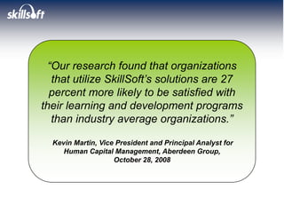 “Our research found that organizations
   that utilize SkillSoft’s solutions are 27
  percent more likely to be satisfied with
their learning and development programs
   than industry average organizations.”

  Kevin Martin, Vice President and Principal Analyst for
     Human Capital Management, Aberdeen Group,
                    October 28, 2008
 