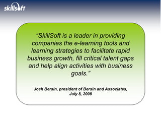 “SkillSoft is a leader in providing
 companies the e-learning tools and
 learning strategies to facilitate rapid
business growth, fill critical talent gaps
and help align activities with business
                  goals.”

  Josh Bersin, president of Bersin and Associates,
                    July 8, 2008
 