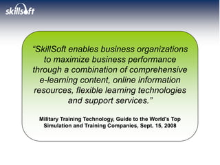 “SkillSoft enables business organizations
    to maximize business performance
through a combination of comprehensive
   e-learning content, online information
 resources, flexible learning technologies
           and support services.”

 Military Training Technology, Guide to the World's Top
  Simulation and Training Companies, Sept. 15, 2008
 