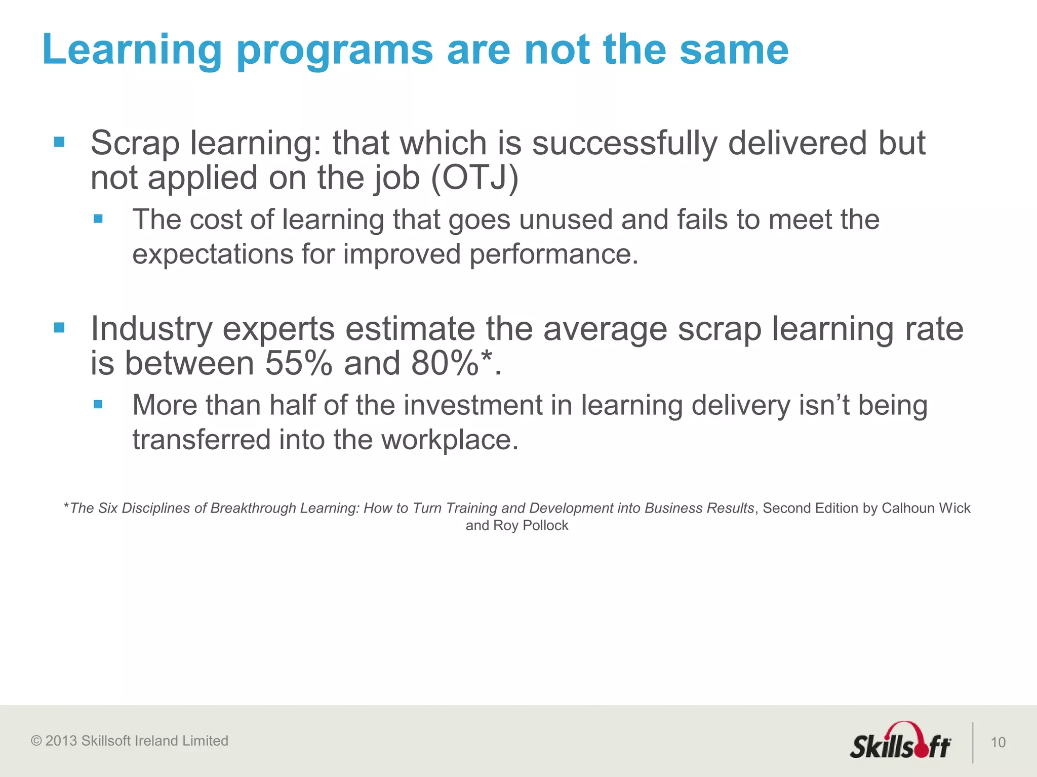© 2015 Skillsoft Ireland Limited 10
2015
2014
2013
2012
2011
2010
2009
2007
2005
2003
2002
1999
1998
inGenius®,
Skillsoft Leadership Advantage™
Tablet-ready 1-hour business Courses, Skillsoft
Professional Advantage™,
IT expert elearning design
Skillport® 8, Skillsoft Sales Advantage™,
enhanced compliance and mobile offerings
Live Learning™,
German & Spanish Books Skillport 7.0, 1 hour business courses,
leadership videos
First generation business courses, job aids,
role plays, IT and desktop courses
508 Accessibility, localized courses, AICC
Certification, Books24x7® collections
OLSA, Legal Compliance courses,
Well-BeingEssentials™, KnowledgeCenters™
Skillsoft founded
Search & Learn®, learning programs, ILT
module, credentialing, ES&H courses
Skillsoft’s history
of innovation
Welch Way, Video based courseware
IT and Desktop Videos™,
Virtual Practice-Labs,
SumTotal Learning-centric
Talent Expansion
 