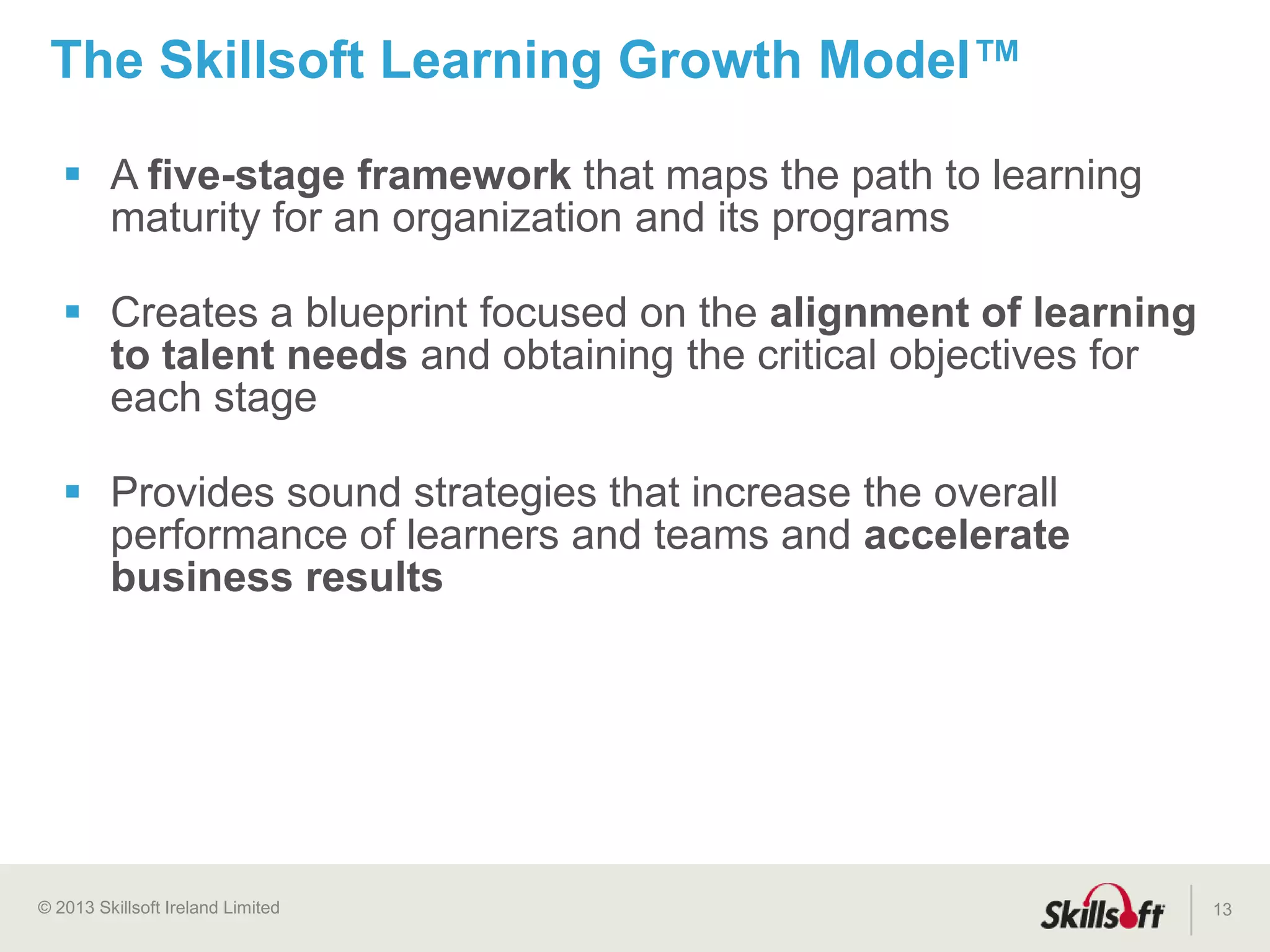© 2015 Skillsoft Ireland Limited
Shared Services
Program Support
Blended Learning
Program Management
Solution Services
Mentoring
Product Quality Assurance
Commitment to Customer Success
13
Learning Consultants
Application Engineers
Technical Support
Customer Satisfaction
Migration Support Team
Custom Development
Hosting Services
Over 300 Employees Dedicated to Customer Service
 