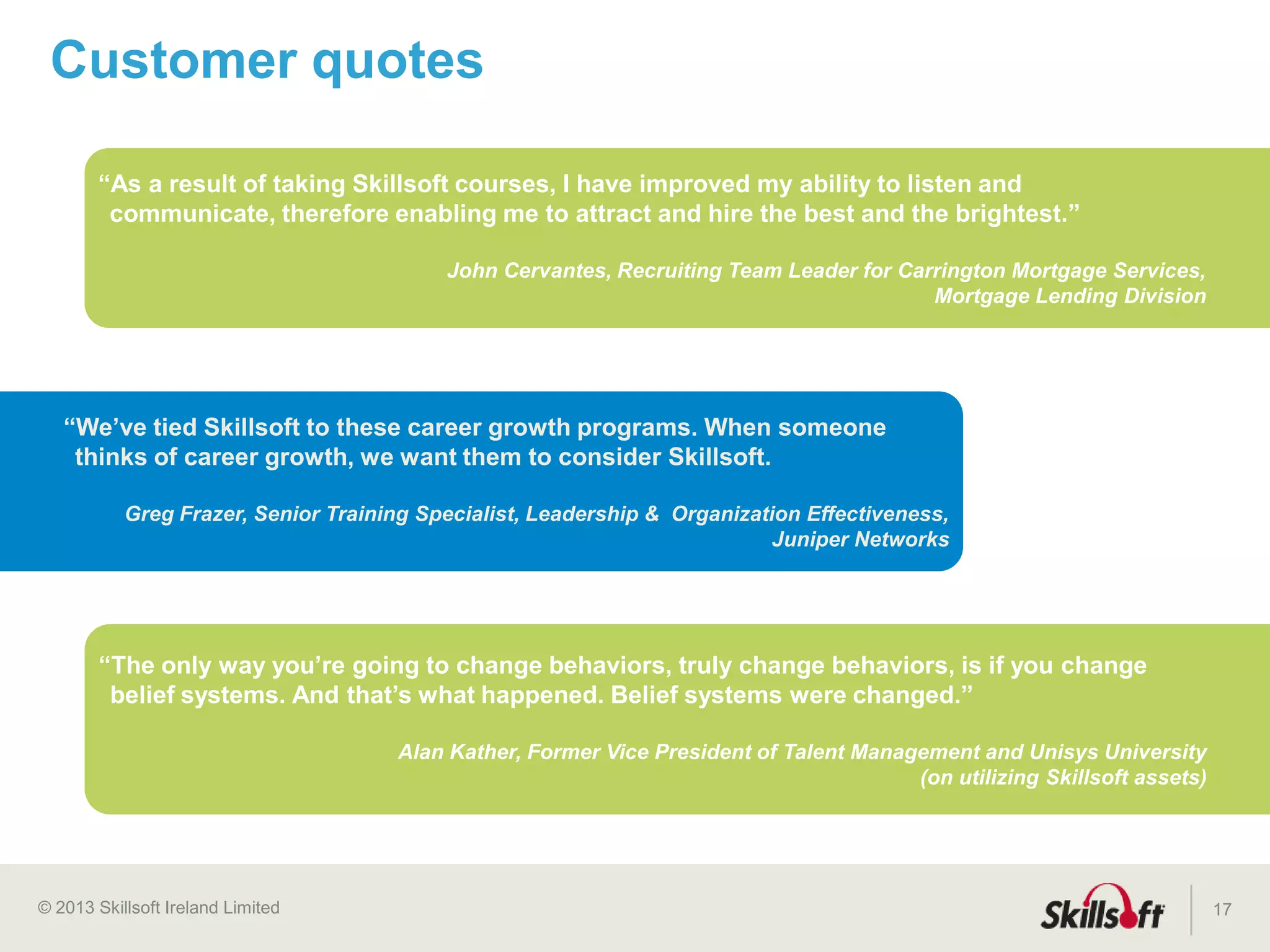 © 2015 Skillsoft Ireland Limited
• A five-stage framework that maps the path to learning
maturity for an organization and its programs
• Creates a blueprint focused on the alignment of learning
to talent needs and obtaining the critical objectives for
each stage
• Provides sound strategies that increase the overall
performance of learners and teams and accelerate
business results
17
The Skillsoft Learning Growth Model™
 