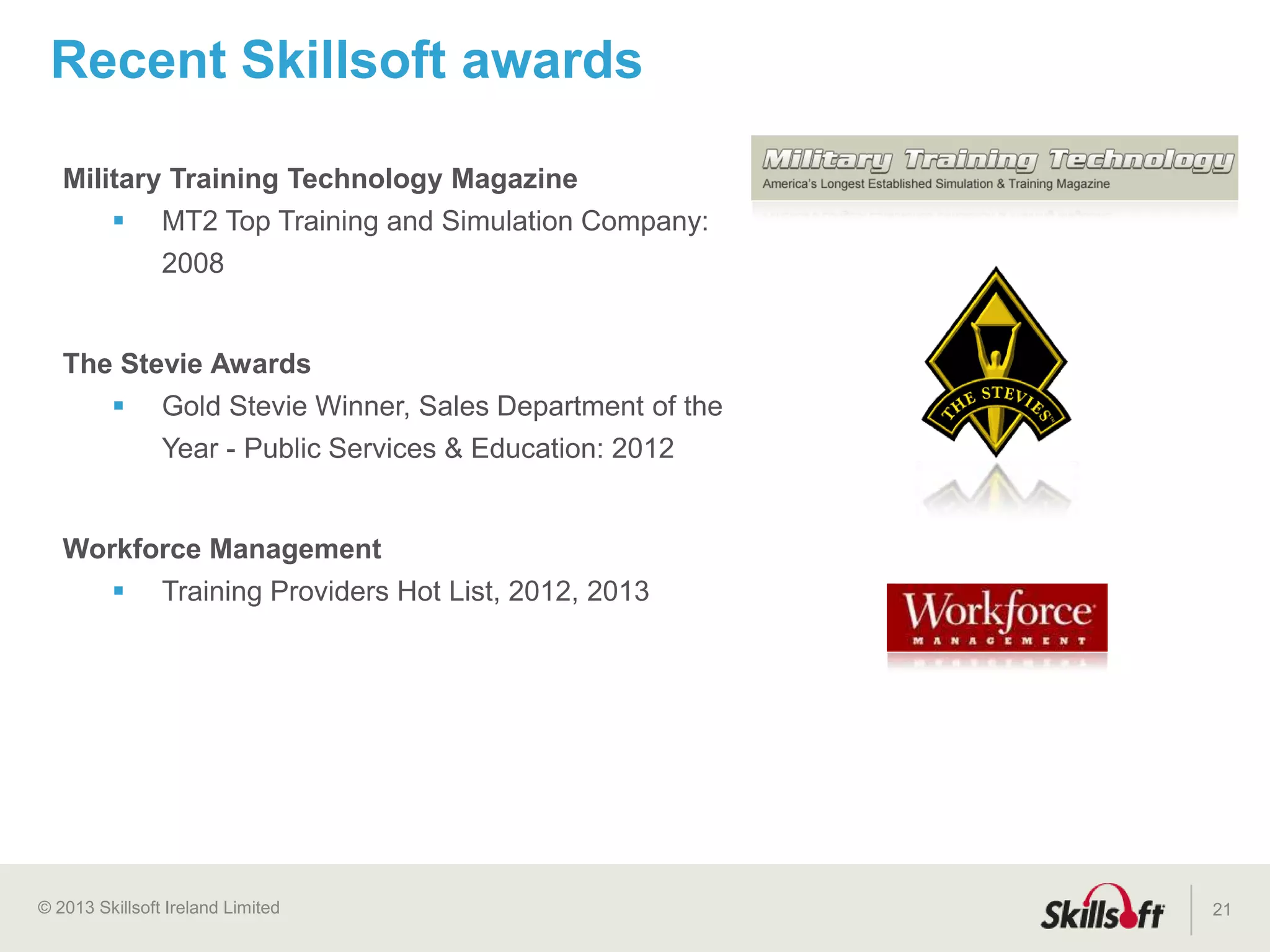 © 2015 Skillsoft Ireland Limited
Skillsoft Learning Growth Model™
21
Supplement
Elearning is introduced to address scalability
challenges and reduce costs, adoption is ad-hoc
Stage 1
Targeted
Targeted learning begins to support specific
initiatives and job roles
Stage 2
Strategic
Learning is aligned to strategic business objectives
and begins to connect to talent management
Stage 3
Integrated
Elearning is woven into the workflow, accelerating
business impact and organizational agility
Stage 4
Implementation
Phase
Transformation
Phase
Expansion
Phase
 