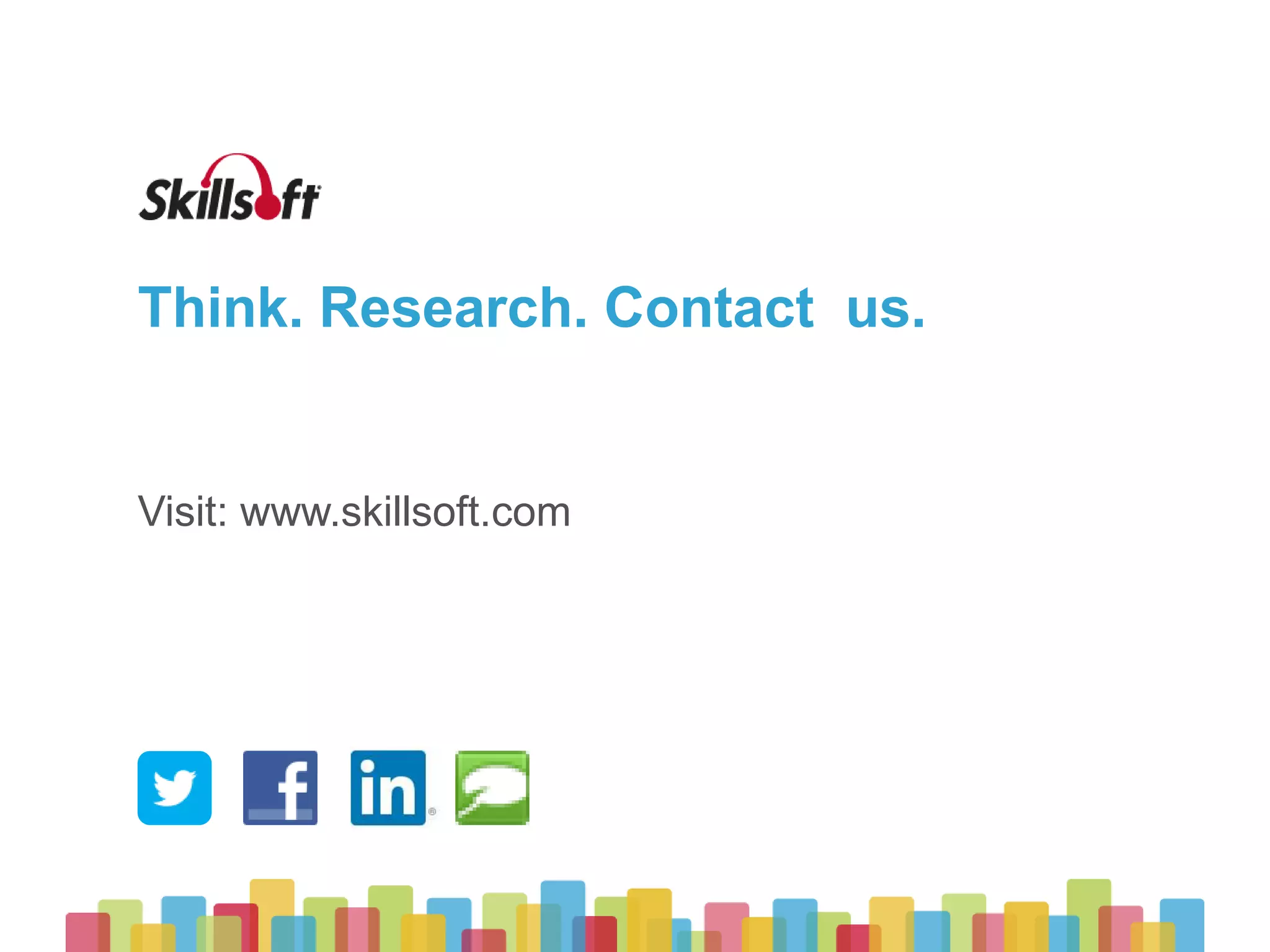 © 2015 Skillsoft Ireland Limited
Skillsoft Learning Growth Model™
22
Supplement
Elearning is introduced to address scalability
challenges and reduce costs, adoption is ad-hoc
Stage 1
Targeted
Targeted learning begins to support specific
initiatives and job roles
Stage 2
Strategic
Learning is aligned to strategic business objectives
and begins to connect to talent management
Stage 3
Integrated
Elearning is woven into the workflow, accelerating
business impact and organizational agility
Stage 4
Optimized
Learning adoption is ubiquitous and has become a core
competitive advantage
Stage 5
Implementation
Phase
Transformation
Phase
Expansion
Phase
 