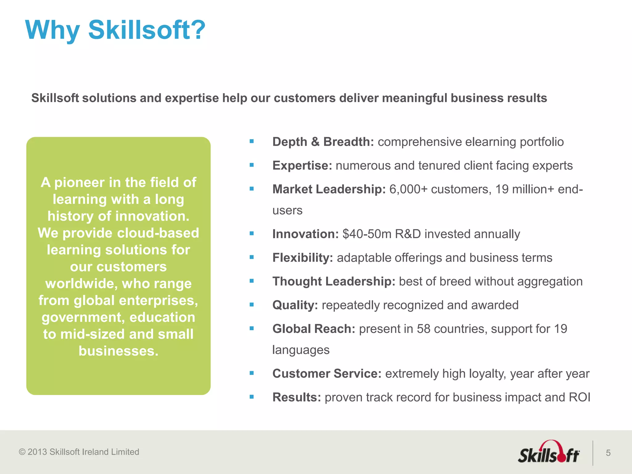 © 2015 Skillsoft Ireland Limited
Nearly 30 years
of experience
providing
enterprise class
HCM solutions
5
More than 50% of Global Fortune 500
and 45M+ users worldwide
are SumTotal customers
Award winning
Talent
Expansion
suite
Customers use
SumTotal products in
160 countries in 29
languages
We help people be great at
what they do, not just record
what they did.
 