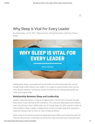 7/12/2021 Why Sleep Is Vital For Every Leader | Shawn Nutley | Entrepreneurship
https://shawnnutley.net/why-sleep-is-vital-for-every-leader/ 1/4
Why Sleep Is Vital For Every Leader
by shawnnutley | Jul 10, 2021 | Blog, business, entrepreneurship, Leadership, Shawn
Nutley
Having better sleep is associated with great health and admirable leadership. Lack of
enough sleep is detrimental to our health. It is a culprit to several health issues such as
heart disease, diabetes, and obesity. People should know that taking sleeping pills can
never lead to good sleep.
Relationship Between Sleep and Leadership
Leaders’ sleep deprivation is costly to an organization. A leader who rarely gets enough
sleep doesn’t have a strong results orientation. This is because sleep deprivation reduces
one’s concentration levels. Additionally, lack of enough sleep can affect a leader’s ability to
solve problems. When a leader is fatigued due to lack of enough sleep, their creativity is
impaired making it hard for them to solve complex problems.
While research has demonstrated how sleep deprivation affects each leadership skill, the
common denominator is that when we lack better sleep, the brain’s part associated with
a
a
 
