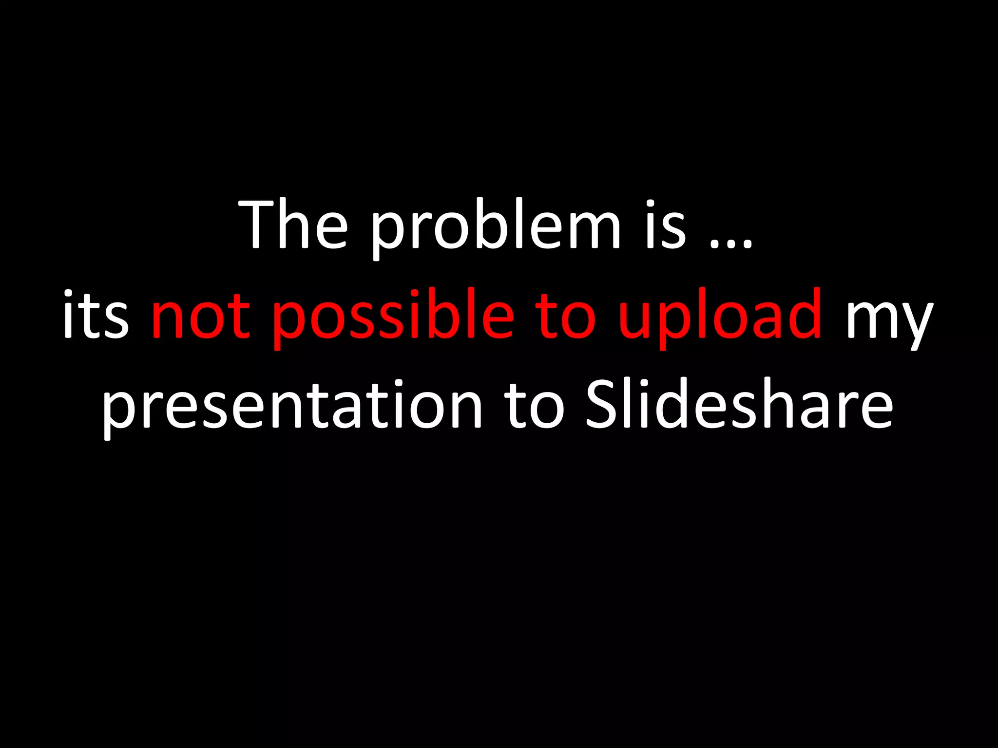 The problem is …
its not possible to upload my
presentation to Slideshare