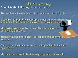 While You’re Waiting…
Complete the following sentence stems:
The student whose behavior is of most concern to me is…
Describe the specific inappropriate actions (Avoid labels and
generalities) that the pupil displays on a regular basis.
My best guess as to the cause of his/her pattern of
behavior is that s/he…
Things that seem to “set off” or instigate the behaviors
include…
A signal or sign that cues me of an impending behavioral
episode is…
My usual response to his/her inappropriate actions is to…
 
