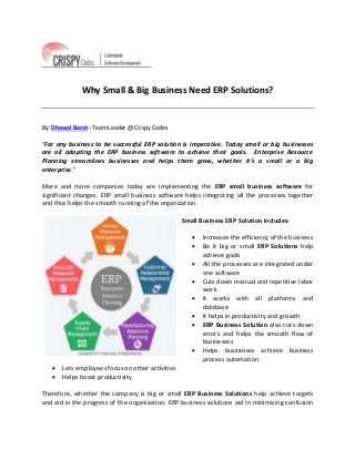 Why Small & Big Business Need ERP Solutions?
By: Dhawal Barot - Team Leader @ Crispy Codes
“For any business to be successful ERP solution is imperative. Today small or big businesses
are all adopting the ERP business software to achieve their goals. Enterprise Resource
Planning streamlines businesses and helps them grow, whether it’s a small or a big
enterprise.”
More and more companies today are implementing the ERP small business software for
significant changes. ERP small business software helps integrating all the processes together
and thus helps the smooth running of the organization.
Small Business ERP Solution includes:
 Increases the efficiency of the business
 Be it big or small ERP Solutions help
achieve goals
 All the processes are integrated under
one software
 Cuts down manual and repetitive labor
work
 It works with all platforms and
database
 It helps in productivity and growth
 ERP Business Solution also cuts down
errors and helps the smooth flow of
businesses
 Helps businesses achieve business
process automation
 Lets employees focus on other activities
 Helps boost productivity
Therefore, whether the company is big or small ERP Business Solutions help achieve targets
and aid in the progress of the organization. ERP business solutions aid in minimizing confusion
 