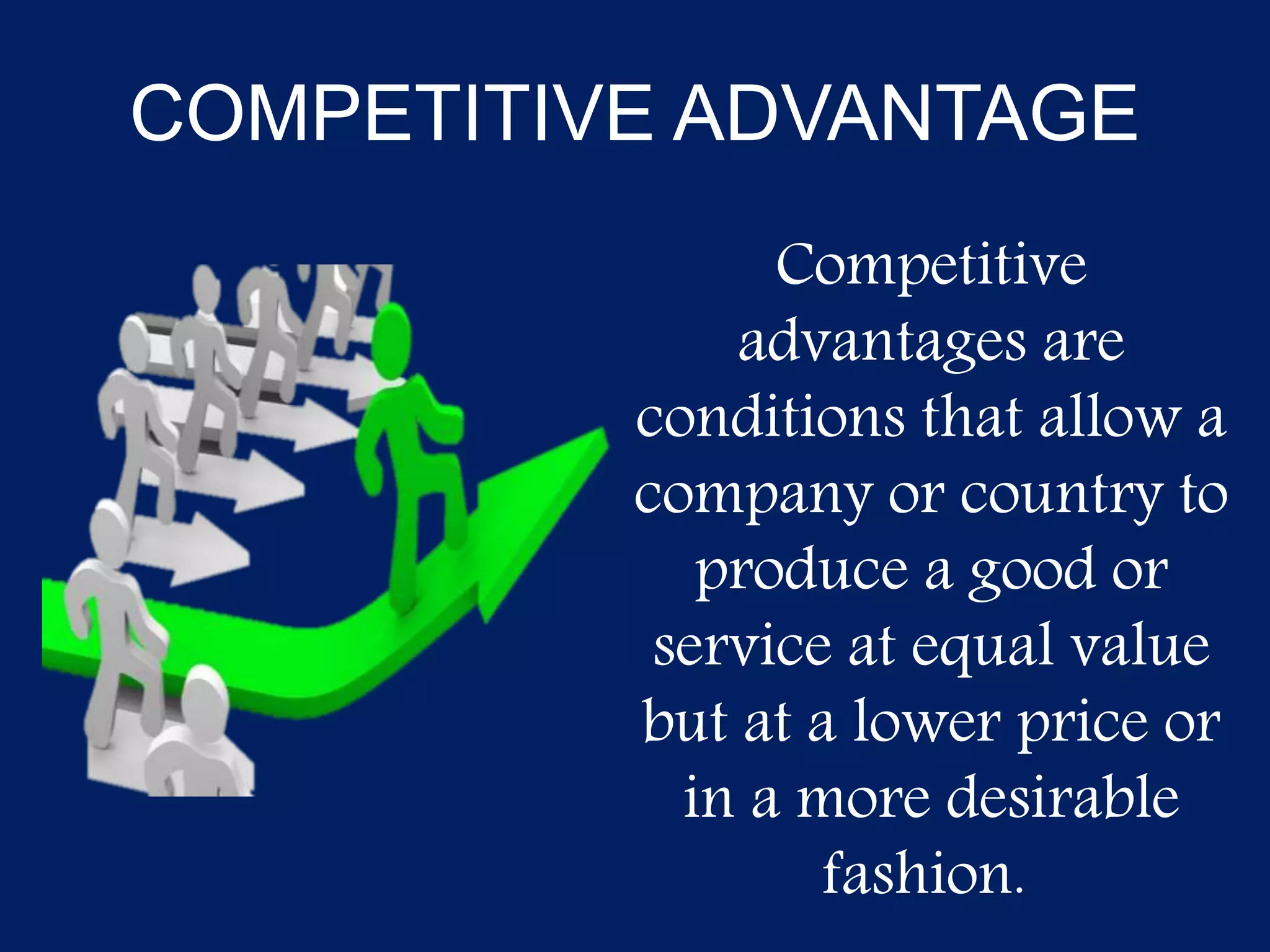 COMPETITIVE ADVANTAGE
Competitive
advantages are
conditions that allow a
company or country to
produce a good or
service at equal value
but at a lower price or
in a more desirable
fashion.
 