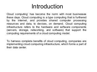 Introduction
Cloud computing’ has become the norm with most businesses
these days. Cloud computing is a type computing that is furthered
by the internet, and provides shared computer processing
resources and data, to devices, on demand. Cloud computing
infrastructure refers to the hardware and software components
(servers, storage, networking, and software) that support the
computing requirements of a cloud computing model.
To harness complete benefits of cloud computing, companies are
implementing cloud computing infrastructure, which forms a part of
their data center.
 