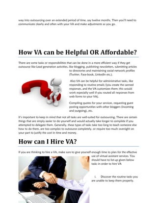 way into outsourcing over an extended period of time, say twelve months. Then you’ll need to
communicate clearly and often with your VA and make adjustments as you go.
How VA can be
There are some tasks or responsibili
outsource like Lead generation activities, like blogging, publishing newsletters, submitting articles
It’s important to keep in mind that not all tasks are well
things that are simply easier to do yourself and would
attempted to delegate them. Generally, these types of tasks take too long to teach someone else
how to do them, are too complex to outsource completely, or require too much oversight on
your part to justify the cost in time and money.
How can I Hire VA?
If you are thinking to hire a VA, make sure to give yourself enough time to plan for the effective
way into outsourcing over an extended period of time, say twelve months. Then you’ll need to
communicate clearly and often with your VA and make adjustments as you go.
can be Helpful OR Afford
responsibilities that can be done in a more efficient way if
ead generation activities, like blogging, publishing newsletters, submitting articles
to directories and maintaining social network profiles
(Twitter, Face-book, LinkedIn etc.).
Also VA can be helpful for administrative tasks, like
responding to routine emails (you create the canned
responses, and the VA customizes them; this would
work especially well if you routed all responses from
web forms to your VA).
Compiling quotes for your services, requesting guest
posting opportunities with other bloggers (incoming
and outgoing), etc.
It’s important to keep in mind that not all tasks are well-suited for outsourcing. There are certain
things that are simply easier to do yourself and would actually take longer to complete if you
attempted to delegate them. Generally, these types of tasks take too long to teach someone else
how to do them, are too complex to outsource completely, or require too much oversight on
in time and money.
How can I Hire VA?
If you are thinking to hire a VA, make sure to give yourself enough time to plan for the effective
use of virtual assistant services.
should have to list-up given below
tasks in order to hire VA
i. Discover the rou
are unable to keep them properly.
way into outsourcing over an extended period of time, say twelve months. Then you’ll need to
Affordable?
that can be done in a more efficient way if they get
ead generation activities, like blogging, publishing newsletters, submitting articles
to directories and maintaining social network profiles
administrative tasks, like
responding to routine emails (you create the canned
responses, and the VA customizes them; this would
work especially well if you routed all responses from
r services, requesting guest
posting opportunities with other bloggers (incoming
suited for outsourcing. There are certain
actually take longer to complete if you
attempted to delegate them. Generally, these types of tasks take too long to teach someone else
how to do them, are too complex to outsource completely, or require too much oversight on
If you are thinking to hire a VA, make sure to give yourself enough time to plan for the effective
use of virtual assistant services. You
up given below
tasks in order to hire VA
Discover the routine tasks you
are unable to keep them properly.
 