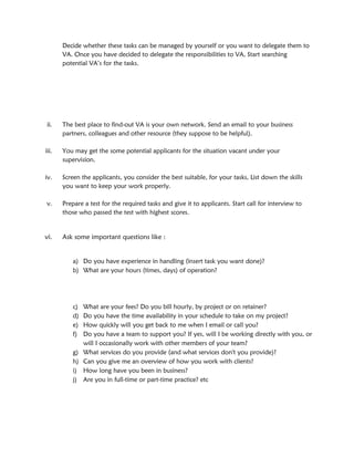 Decide whether these tasks can be managed by yourself or you want to delegate them to
VA. Once you have decided to delegate the responsibilities to VA, Start searching
potential VA’s for the tasks.
ii. The best place to find-out VA is your own network. Send an email to your business
partners, colleagues and other resource (they suppose to be helpful).
iii. You may get the some potential applicants for the situation vacant under your
supervision.
iv. Screen the applicants, you consider the best suitable, for your tasks, List down the skills
you want to keep your work properly.
v. Prepare a test for the required tasks and give it to applicants. Start call for interview to
those who passed the test with highest scores.
vi. Ask some important questions like :
a) Do you have experience in handling (insert task you want done)?
b) What are your hours (times, days) of operation?
c) What are your fees? Do you bill hourly, by project or on retainer?
d) Do you have the time availability in your schedule to take on my project?
e) How quickly will you get back to me when I email or call you?
f) Do you have a team to support you? If yes, will I be working directly with you, or
will I occasionally work with other members of your team?
g) What services do you provide (and what services don't you provide)?
h) Can you give me an overview of how you work with clients?
i) How long have you been in business?
j) Are you in full-time or part-time practice? etc
 