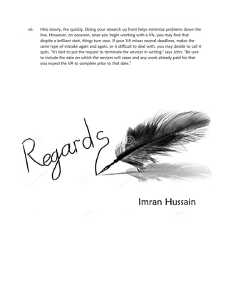 vii. Hire slowly, fire quickly. Doing your research up front helps minimize problems down the
line. However, on occasion, once you begin working with a VA, you may find that
despite a brilliant start, things turn sour. If your VA misses several deadlines, makes the
same type of mistake again and again, or is difficult to deal with, you may decide to call it
quits. "It's best to put the request to terminate the services in writing," says John. "Be sure
to include the date on which the services will cease and any work already paid for that
you expect the VA to complete prior to that date."
Imran Hussain
 