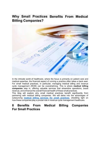 Why Small Practices
Billing Companies?
Benefits From Medical
In the intricate world of healthcare, where the focus is primarily on patient care and
medical expertise, the financial aspect of running a practice often takes a back seat.
For small medical practices, in particular, managing medical billing and revenue
cycle management (RCM) can be overwhelming. This is where medical billing
companies step in, offering valuable services that streamline operations, boost
revenue, and enhance the overall financial health of these small practices.
This blog will explore why small medical practices benefit significantly from
partnering with medical billing companies. We will delve into the advantages of
outsourcing medical billing services for small practices, shedding light on
how these companies play a pivotal role in revenue cycle management healthcare.
8 Benefits From Medical Billing Companies
For Small Practices
 