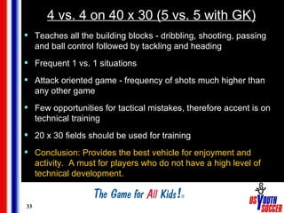 4 vs. 4 on 40 x 30 (5 vs. 5 with GK) <ul><li>Teaches all the building blocks - dribbling, shooting, passing and ball contr...