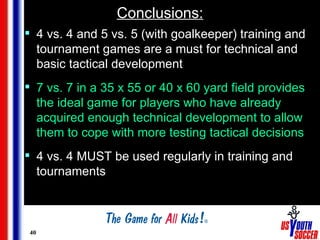 Conclusions: <ul><li>4 vs. 4 and 5 vs. 5 (with goalkeeper) training and tournament games are a must for technical and basi...