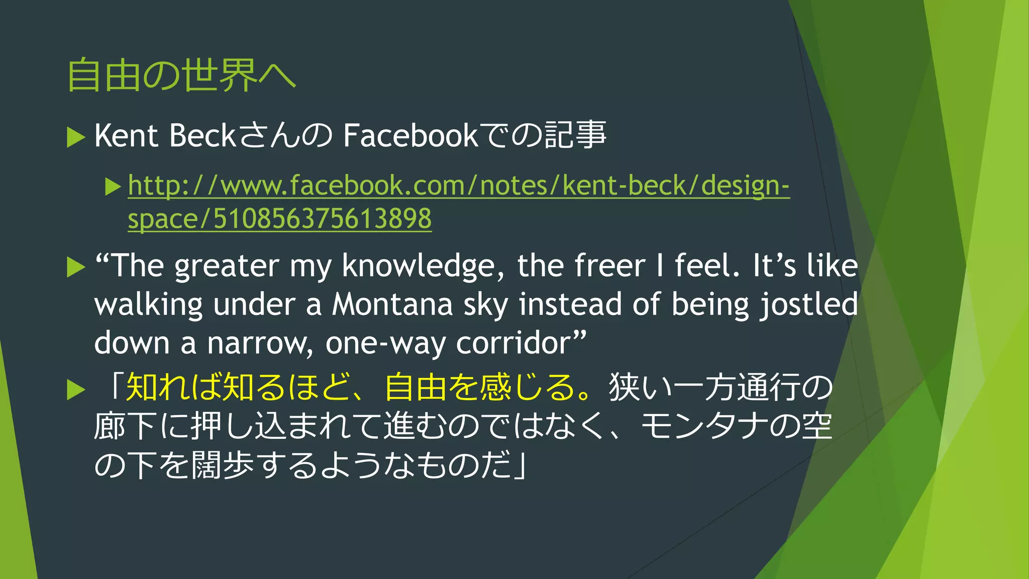 自由の世界へ
 Kent Beckさんの Facebookでの記事
 http://www.facebook.com/notes/kent-beck/design-
space/510856375613898
 “The greater my knowledge, the freer I feel. It’s like
walking under a Montana sky instead of being jostled
down a narrow, one-way corridor”
 「知れば知るほど、自由を感じる。狭い一方通行の
廊下に押し込まれて進むのではなく、モンタナの空
の下を闊歩するようなものだ」
 
