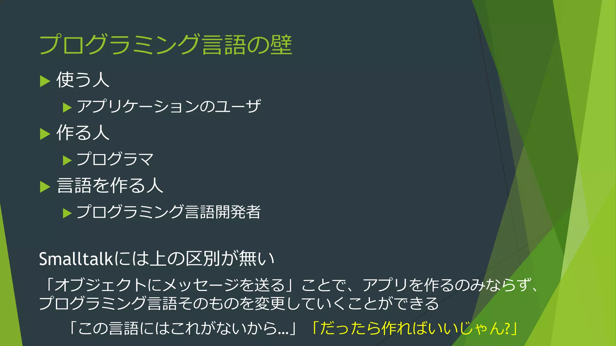 プログラミング言語の壁
 使う人
 アプリケーションのユーザ
 作る人
 プログラマ
 言語を作る人
 プログラミング言語開発者
Smalltalkには上の区別が無い
「オブジェクトにメッセージを送る」ことで、アプリを作るのみならず、
プログラミング言語そのものを変更していくことができる
「この言語にはこれがないから…」「だったら作ればいいじゃん?」
 