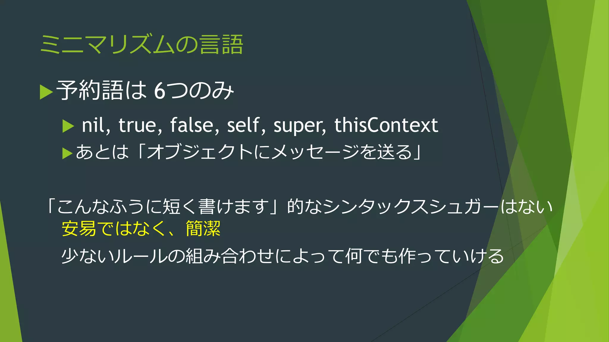 ミニマリズムの言語
予約語は 6つのみ
 nil, true, false, self, super, thisContext
あとは「オブジェクトにメッセージを送る」
「こんなふうに短く書けます」的なシンタックスシュガーはない
安易ではなく、簡潔
少ないルールの組み合わせによって何でも作っていける
 