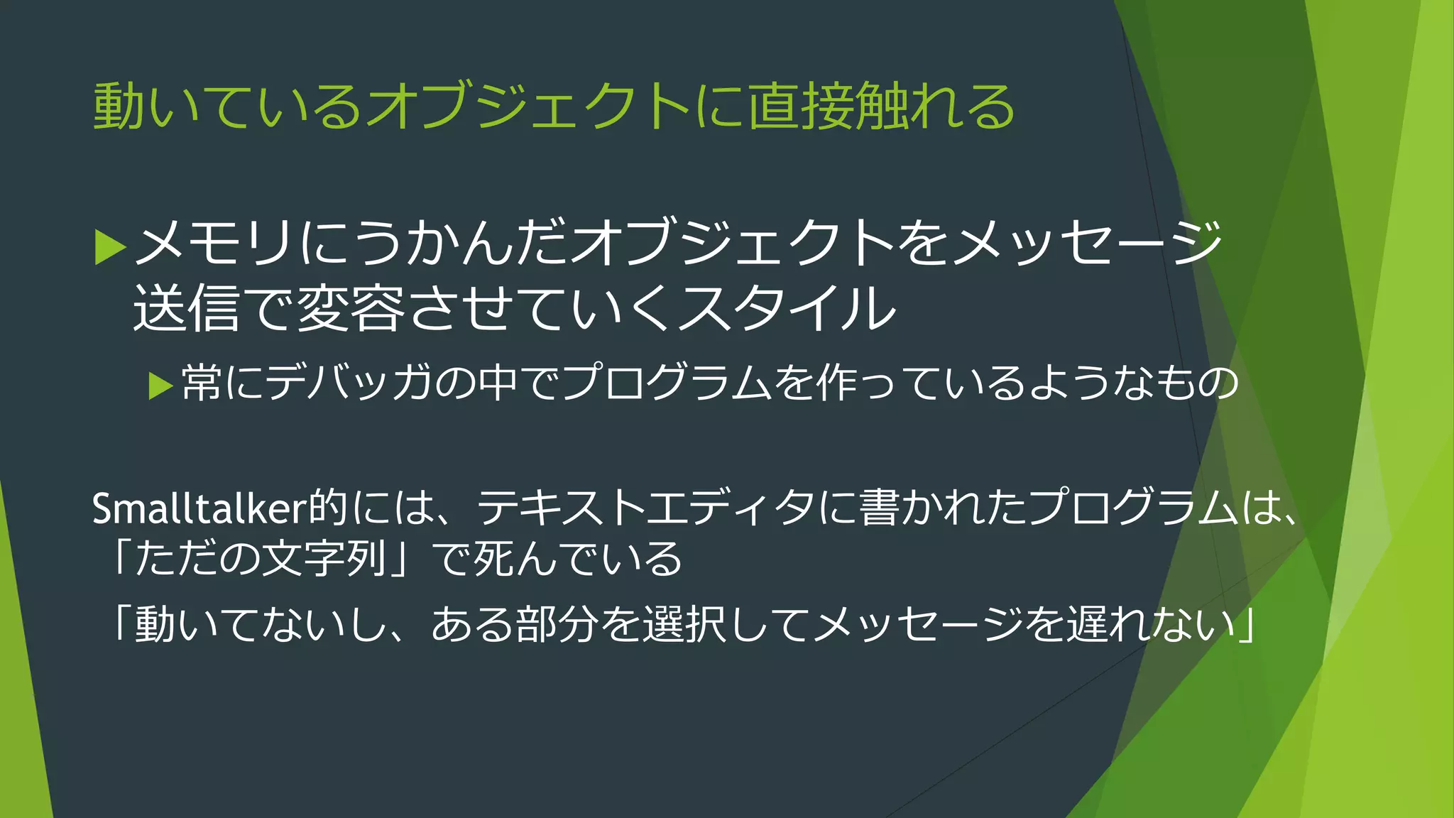 動いているオブジェクトに直接触れる
メモリにうかんだオブジェクトをメッセージ
送信で変容させていくスタイル
常にデバッガの中でプログラムを作っているようなもの
Smalltalker的には、テキストエディタに書かれたプログラムは、
「ただの文字列」で死んでいる
「動いてないし、ある部分を選択してメッセージを送れない」
 