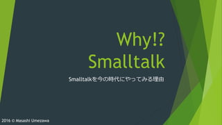 Why!?
Smalltalk
Smalltalkを今の時代にやってみる理由
2016 © Masashi Umezawa
 