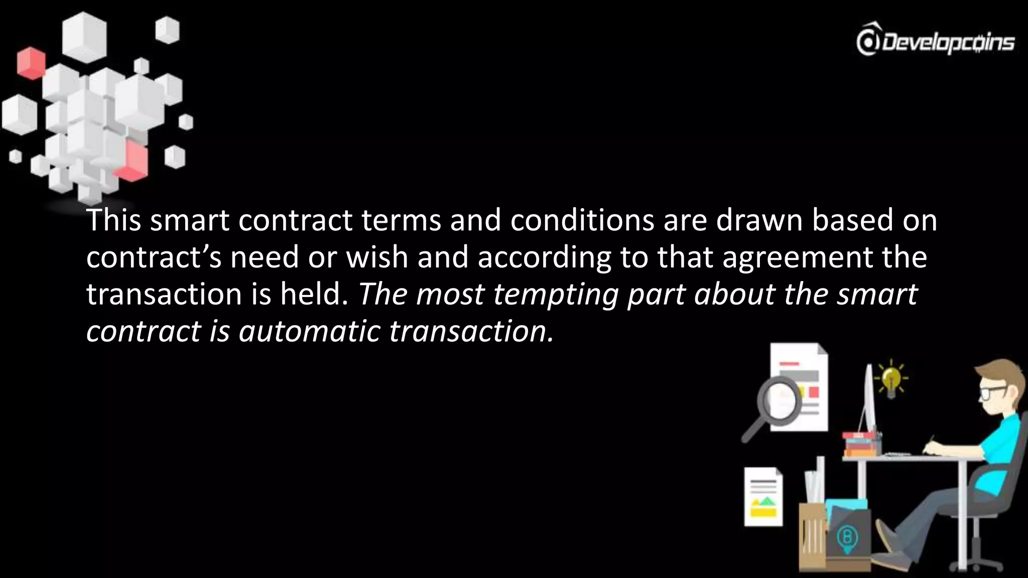 This smart contract terms and conditions are drawn based on
contract’s need or wish and according to that agreement the
transaction is held. The most tempting part about the smart
contract is automatic transaction.
 
