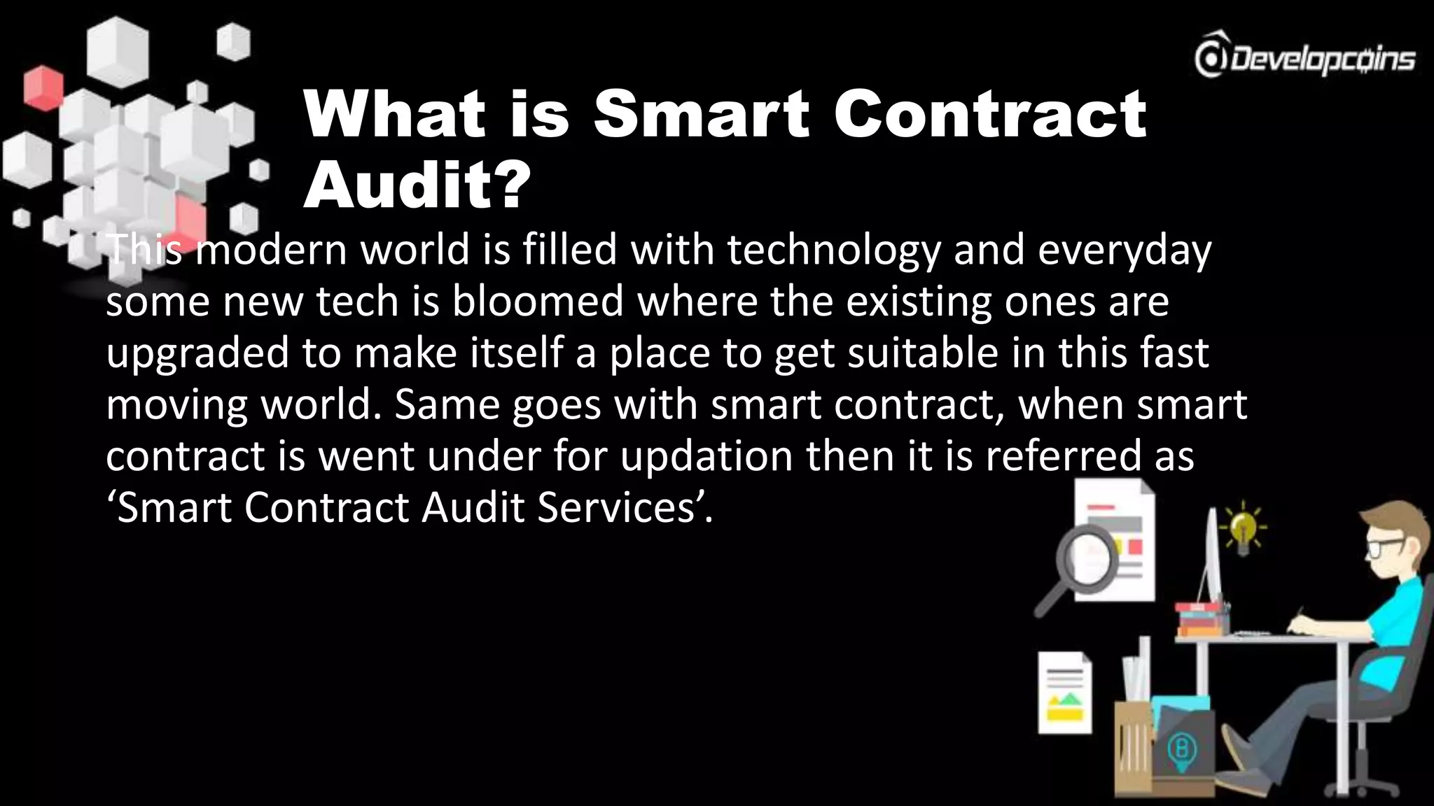 What is Smart Contract
Audit?
This modern world is filled with technology and everyday
some new tech is bloomed where the existing ones are
upgraded to make itself a place to get suitable in this fast
moving world. Same goes with smart contract, when smart
contract is went under for updation then it is referred as
‘Smart Contract Audit Services’.
 
