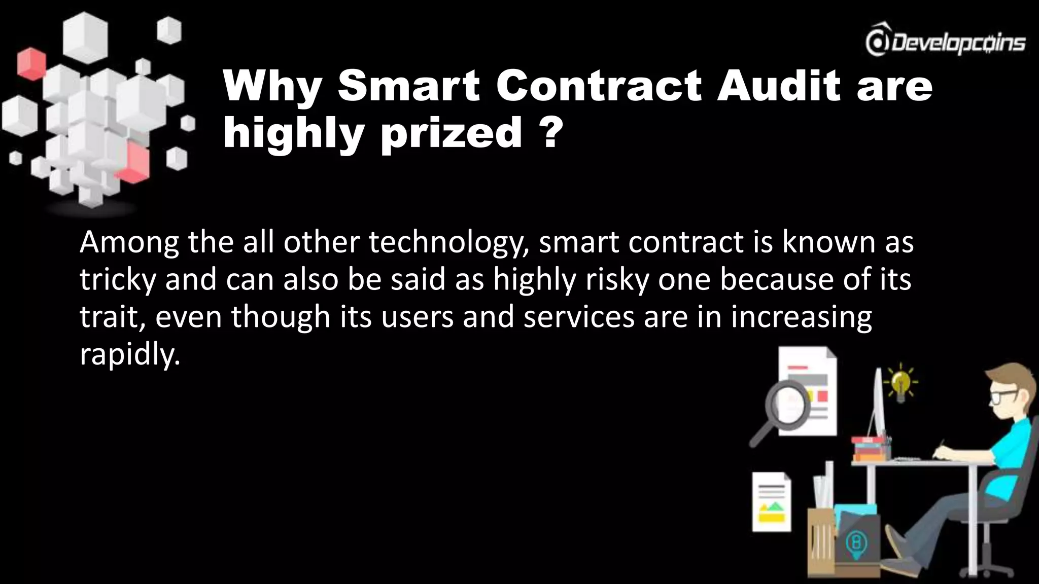 Why Smart Contract Audit are
highly prized ?
Among the all other technology, smart contract is known as
tricky and can also be said as highly risky one because of its
trait, even though its users and services are in increasing
rapidly.
 