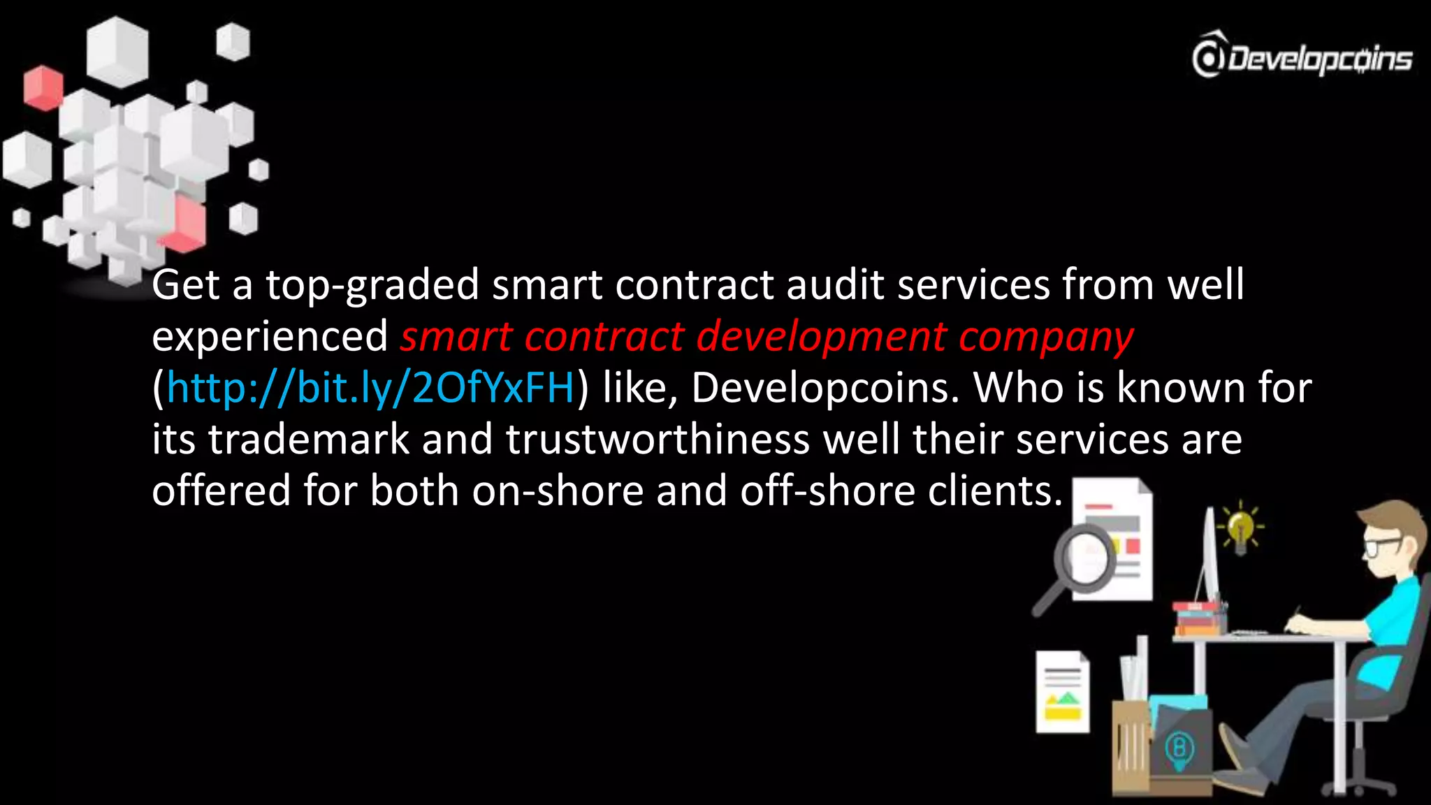Get a top-graded smart contract audit services from well
experienced smart contract development company
(http://bit.ly/2OfYxFH) like, Developcoins. Who is known for
its trademark and trustworthiness well their services are
offered for both on-shore and off-shore clients.
 