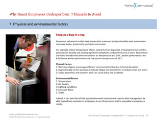 Why Smart Employees Underperform: 7 Hazards to Avoid

7. Physical and environmental factors

                                                          Snug as a bug in a rug

                                                          Numerous behavioral studies have proven that a pleasant and comfortable work environment
                                                          improves worker productivity and reduces turnover.

                                                          For example, indoor temperature affects several human responses, including thermal comfort,
                                                          perceived air quality, sick building syndrome symptoms, and performance at work. Researchers
                                                          in Finland showed that when the interior air temperature was 30 oC, worker performance was
                                                          8.9% below worker performance at the optimal temperature of 22oC.

                                                          Physical Factors
                                                          1. Workplace layout encourages efficient communication flow but minimal disruption
                                                          2. Ergonomically correct workplace reduces fatigue and distractions to reduce errors and injury
                                                          3. Safety awareness and concerns that can cause stress and accidents

                                                          Environmental Factors
                                                          1. Temperature
                                                          2. Air Quality
                                                          3. Lighting Conditions
                                                          4. Excessive Noise
                                                          5. Traffic

                                                          Indeed, it has been found that a productive work environment requires that management be
                                                          able to positively motivate its employees in an infrastructure that is amenable to employees’
                                                          needs.



www.profilesinternational.com
                                                                                           Why Smart Employees Underperform: 7 Hazards to Avoid | 10
©2009 Profiles International, Inc. All rights reserved.
 