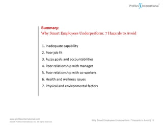 Summary:
                                        Why Smart Employees Underperform: 7 Hazards to Avoid


                                         1. Inadequate capability
                                         2. Poor job fit
                                         3. Fuzzy goals and accountabilities
                                         4. Poor relationship with manager
                                         5. Poor relationship with co-workers
                                         6. Health and wellness issues
                                         7. Physical and environmental factors




www.profilesinternational.com
                                                                          Why Smart Employees Underperform: 7 Hazards to Avoid | 11
©2009 Profiles International, Inc. All rights reserved.
 