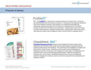 About Profiles International

Products of Interest




                                                          PXT – The ProfileXT® is a ‘total person’ assessment that has a myriad of uses. It measures
                                                          job-related qualities that make a person productive—thinking and reasoning style, behavioral
                                                          traits and occupational interests. These qualities in an individual directly affect her
                                                          productivity, and the productivity of her entire team. An added benefit? The ProfileXT
                                                          provides 10 reports from one fifty-minute assessment: individual report, placement report,
                                                          succession planning report, candidate matching report, coaching report, job analysis report,
                                                          sales placement report, sales management report, summary reports, and graph reports.




                                                          CheckPoint Management System combines direct feedback from direct reports, peers,
                                                          supervisors, and customers, and includes a personalized program for developing specific
                                                          leadership skills based on that feedback. This assessment process highlights a manager’s job
                                                          performance in 8 skill clusters: leadership, communication, personal development,
                                                          development of others, production, task management, relationships, and adaptability. The
                                                          CheckPoint 360° uncovers the following productivity killers: ineffective management
                                                          practices, poor communication, inadequate leadership skills, distrust of management,
                                                          inability to delegate, low motivation, lack of commitment, low performance standards, and
                                                          workplace conflicts.




www.profilesinternational.com
                                                                                         Why Smart Employees Underperform: 7 Hazards to Avoid | 13
©2009 Profiles International, Inc. All rights reserved.
 