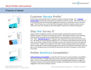 About Profiles International

Products of Interest



                                                          Another key to driving performance is having a consistent company message. CSP – Customer
                                                          Service Profile measures key characteristics of exceptional customer service. How much easier is it
                                                          to drive performance when the people engaging the customer on a daily basis are all on the same
                                                          page? The CSP looks at our current and future employees’ definitions of good customer service,
                                                          while at the same time showing us where they align (or not) with our company’s perspective.




                                                          Superior talent management practices can help managers easily identify a potential need for
                                                          additional people or for better use of existing resources. With efficient selection and on-boarding
                                                          practices, both new people and incumbents become more productive in a short amount of
                                                          time. SOSII – Step One Survey II® can help give new employees the head start they need from day
                                                          one. By making sure that prospective applicants ‘fit’ our corporate culture before they ever join the
                                                          team, we can know in advance how to assimilate a person into a work environment in the optimum
                                                          amount of time. Insight into an applicant’s work ethic, honesty, integrity, propensity for substance
                                                          abuse, and attitudes on theft (including property, data and the most expensive commodity, time), can
                                                          give a much-needed preview into how well this person will mesh with a company’s current culture
                                                          and climate.




                                                          Profiles WorkForce Compatibility is a powerful tool that measures critical workplace compatibility
                                                          information between a manager (executive, director, supervisor, team leader) and his employees.
                                                          PWC is used to increase productivity, identify and close compatibility gaps between manager and
                                                          employee, improve communications between manager and employee, raise the level of employee
                                                          engagement, and reduce employee turnover.
www.profilesinternational.com
                                                                                              Why Smart Employees Underperform: 7 Hazards to Avoid | 14
©2009 Profiles International, Inc. All rights reserved.
 