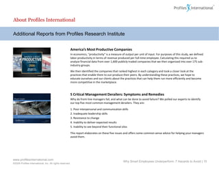 About Profiles International

Additional Reports from Profiles Research Institute


                                                          America’s Most Productive Companies
                                                          In economics, “productivity” is a measure of output per unit of input. For purposes of this study, we defined
                                                          labor productivity in terms of revenue produced per full-time employee. Calculating this required us to
                                                          analyze financial data from over 1,600 publicly traded companies that we then organized into over 175 sub-
                                                          industry groups.
                                                          We then identified the companies that ranked highest in each category and took a closer look at the
                                                          practices that enable them to out-produce their peers. By understanding these practices, we hope to
                                                          educate ourselves and our clients about the practices that can help them run more efficiently and become
                                                          more competitive in the marketplace.



                                                          5 Critical Management Derailers: Symptoms and Remedies
                                                          Why do front-line managers fail, and what can be done to avoid failure? We polled our experts to identify
                                                          our top five most common management derailers. They are:

                                                          1. Poor interpersonal and communication skills
                                                          2. Inadequate leadership skills
                                                          3. Resistance to change
                                                          4. Inability to deliver expected results
                                                          5. Inability to see beyond their functional silos

                                                          This report elaborates on these five issues and offers some common sense advice for helping your managers
                                                          avoid them.




www.profilesinternational.com
                                                                                                      Why Smart Employees Underperform: 7 Hazards to Avoid | 15
©2009 Profiles International, Inc. All rights reserved.
 