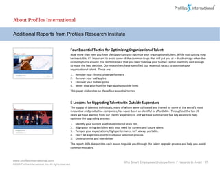 About Profiles International

Additional Reports from Profiles Research Institute


                                                      Four Essential Tactics for Optimizing Organizational Talent
                                                      Now more than ever you have the opportunity to optimize your organizational talent. While cost cutting may
                                                      be inevitable, it’s important to avoid some of the common traps that will put you at a disadvantage when the
                                                      economy turns around. The bottom line is that you need to know your human capital inventory well enough
                                                      to make the best decision. Our researchers have identified four essential tactics to optimize your
                                                      organizational talent. These are:
                                                      1.   Remove your chronic underperformers
                                                      2.   Remove your bad apples
                                                      3.   Uncover your hidden gems
                                                      4.   Never stop your hunt for high-quality outside hires
                                                      This paper elaborates on these four essential tactics.


                                                      5 Lessons for Upgrading Talent with Outside Superstars
                                                      The supply of talented individuals, many of whom were cultivated and trained by some of the world’s most
                                                      innovative and productive companies, has never been so plentiful or affordable. Throughout the last 20
                                                      years we have learned from our clients’ experiences, and we have summarized five key lessons to help
                                                      optimize the upgrading process:
                                                      1.   Identify your current and future internal stars first.
                                                      2.   Align your hiring decisions with your need for current and future talent.
                                                      3.   Temper your expectations; high performance isn’t always portable.
                                                      4.   Don’t let eagerness short circuit your selection process.
                                                      5.   Underpromise and overdeliver
                                                      The report drills deeper into each lesson to guide you through the talent upgrade process and help you avoid
                                                      common mistakes.



www.profilesinternational.com
                                                                                                  Why Smart Employees Underperform: 7 Hazards to Avoid | 17
©2009 Profiles International, Inc. All rights reserved.
 