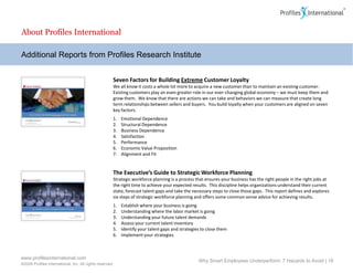 About Profiles International

Additional Reports from Profiles Research Institute


                                                      Seven Factors for Building Extreme Customer Loyalty
                                                      We all know it costs a whole lot more to acquire a new customer than to maintain an existing customer.
                                                      Existing customers play an even greater role in our ever-changing global economy – we must keep them and
                                                      grow them. We know that there are actions we can take and behaviors we can measure that create long
                                                      term relationships between sellers and buyers. You build loyalty when your customers are aligned on seven
                                                      key factors:
                                                      1.   Emotional Dependence
                                                      2.   Structural Dependence
                                                      3.   Business Dependence
                                                      4.   Satisfaction
                                                      5.   Performance
                                                      6.   Economic Value Proposition
                                                      7.   Alignment and Fit


                                                      The Executive’s Guide to Strategic Workforce Planning
                                                      Strategic workforce planning is a process that ensures your business has the right people in the right jobs at
                                                      the right time to achieve your expected results. This discipline helps organizations understand their current
                                                      state, forecast talent gaps and take the necessary steps to close those gaps. This report defines and explores
                                                      six steps of strategic workforce planning and offers some common sense advice for achieving results.
                                                      1.   Establish where your business is going
                                                      2.   Understanding where the labor market is going
                                                      3.   Understanding your future talent demands
                                                      4.   Assess your current talent inventory
                                                      5.   Identify your talent gaps and strategies to close them
                                                      6.   Implement your strategies



www.profilesinternational.com
                                                                                                  Why Smart Employees Underperform: 7 Hazards to Avoid | 18
©2009 Profiles International, Inc. All rights reserved.
 