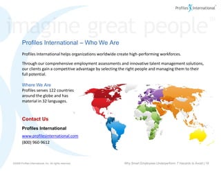 Profiles International – Who We Are
        Profiles International helps organizations worldwide create high-performing workforces.

        Through our comprehensive employment assessments and innovative talent management solutions,
        our clients gain a competitive advantage by selecting the right people and managing them to their
        full potential.

        Where We Are
        Profiles serves 122 countries
        around the globe and has
        material in 32 languages.



        Contact Us
        Profiles International
        www.profilesinternational.com
        (800) 960-9612



www.profilesinternational.com
©2009 Profiles International, Inc. All rights reserved.        Why Smart Employees Underperform: 7 Hazards to Avoid | 19
©2009 Profiles International, Inc. All rights reserved.
 