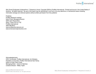 Why Smart Employees Underperform: 7 Hazards to Avoid. Copyright 2009 by Profiles International. Printed and bound in the United States of
America. All rights reserved. No part of the report may be reproduced in any form or by any electronic or mechanical means including
information storage and retrieval systems without written permission from the publisher.

Publisher
Profiles Research Institute
Dario Priolo, Managing Director
5205 Lake Shore Drive
Waco, Texas 76710-1732
Profiles International
(800) 960-9612
www.profilesinternational.com
www.americasmostproductive.com




Acknowledgements
CEO, Co-founder, Profiles International: Jim Sirbasku
President, Co-founder, Profiles International: Bud Haney
Editor-in-Chief: Dario Priolo
Managing Editor: Carrie D. Martinez
Creative Director: Kelley Taylor


www.profilesinternational.com
                                                                                Why Smart Employees Underperform: 7 Hazards to Avoid | 2
©2009 Profiles International, Inc. All rights reserved.
 