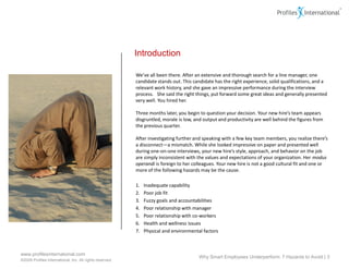 Introduction

                                                          We’ve all been there. After an extensive and thorough search for a line manager, one
                                                          candidate stands out. This candidate has the right experience, solid qualifications, and a
                                                          relevant work history, and she gave an impressive performance during the interview
                                                          process. She said the right things, put forward some great ideas and generally presented
                                                          very well. You hired her.

                                                          Three months later, you begin to question your decision. Your new hire’s team appears
                                                          disgruntled, morale is low, and output and productivity are well behind the figures from
                                                          the previous quarter.

                                                          After investigating further and speaking with a few key team members, you realize there’s
                                                          a disconnect—a mismatch. While she looked impressive on paper and presented well
                                                          during one-on-one interviews, your new hire’s style, approach, and behavior on the job
                                                          are simply inconsistent with the values and expectations of your organization. Her modus
                                                          operandi is foreign to her colleagues. Your new hire is not a good cultural fit and one or
                                                          more of the following hazards may be the cause.

                                                          1.   Inadequate capability
                                                          2.   Poor job fit
                                                          3.   Fuzzy goals and accountabilities
                                                          4.   Poor relationship with manager
                                                          5.   Poor relationship with co-workers
                                                          6.   Health and wellness issues
                                                          7.   Physical and environmental factors



www.profilesinternational.com
                                                                                        Why Smart Employees Underperform: 7 Hazards to Avoid | 3
©2009 Profiles International, Inc. All rights reserved.
 