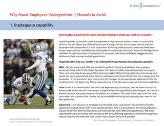 Why Smart Employees Underperform: 7 Hazards to Avoid

1. Inadequate capability

                                                          Don’t judge a book by its cover, and don’t believe what you read on a resume!

                                                          Capability refers to the skills, tools and experience that a person needs in order to successfully
                                                          perform her job. When any of these factors are missing, there is an increased chance that the
                                                          employee will underperform. It isn’t uncommon for hiring professionals to overlook these basic
                                                          factors, especially if a candidate has solid academic credentials and comes across as intelligent and
                                                          confident in a job interview. Furthermore, it’s no secret that most candidates exaggerate their
                                                          abilities on their resumes and job applications.

                                                          Diagnostics that help you identify if an underperforming employee has adequate capability:

                                                          Skills—Do you know what skills are needed to perform the job and whether the employee
                                                          possesses those skills? If she doesn’t possess the necessary skills, how will you help her acquire
                                                          them, and how long do you expect that process to take? Skills training takes time and money, and
                                                          results are never guaranteed unless there is adequate commitment from both the manager and the
                                                          employee. It’s in everyone’s best interest for the manager to set appropriate expectations for the
                                                          employee from the beginning. This is especially true if the job requires special technical capabilities.

                                                          Tools—Even if an individual has the skills and experience to do the job, does he have the tools to
                                                          deliver peak performance? For example, a highly skilled and experienced web designer can’t build a
                                                          website without adequate computer hardware and software. The tools don’t have to be the most
                                                          up-to-date, but a system that crashes can be incredibly frustrating and unproductive, even to the
                                                          best performer.

                                                          Experience—Just because an employee has the skills to do a job doesn’t mean that he has the
                                                          experience to apply those skills in his specific position. This is especially true for recent graduates,
                                                          outside hires from different industries and internal hires from different departments. While the
                                                          required skills may be similar from one job to the next, differing applications and terminology may
                                                          require that the new hire take time to learn the nuances of his new position.
www.profilesinternational.com
                                                                                              Why Smart Employees Underperform: 7 Hazards to Avoid | 4
©2009 Profiles International, Inc. All rights reserved.
 