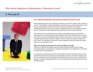 Why Smart Employees Underperform: 7 Hazards to Avoid

2. Poor job fit

                                                          “Fit” reflects the behaviors and interests needed to succeed in a job

                                                          Many people fall into the trap of choosing a profession or job that is a bad fit. We are who we
                                                          are. Our “mental DNA” is influenced both by our genetics and our early life experiences, and it
                                                          is almost completely formed by the time we are 20 years old. Rather than trying to
                                                          understand ourselves so that we can choose a calling that builds on our strengths and aligns
                                                          with our interests, we choose jobs because of peer pressure and societal influences.

                                                          You probably know a medical doctor that trained at a prestigious school and worked for
                                                          several years at a modern hospital. Despite adequate skills, tools and experience, he is aloof,
                                                          insensitive and has a terrible bedside manner, and you only see him if no one else is available.
                                                          He might have been better suited as a lawyer so that he could cross-examine a witness on
                                                          trial. In short, he really doesn’t possess the innate compassion that would make him a great
                                                          doctor. He is a poor fit for his job.

                                                          Skills can be taught, but behaviors are much more difficult to change
                                                          A doctor can improve his bedside manner through training and mentoring, but it takes
                                                          tremendous effort and motivation to change natural behavior. If an individual isn’t motivated
                                                          to change, then he probably won’t.

                                                          It is important to understand a person’s innate behaviors and interests when trying to match
                                                          him with the right job. Know the job, know what type of person is successful in that job, and
                                                          then hire others who have the behavioral traits that fit that job. This is easier said than done
                                                          because it is difficult to gauge behaviors in a job interview, but behavioral assessments can be
                                                          extremely helpful.




www.profilesinternational.com
                                                                                            Why Smart Employees Underperform: 7 Hazards to Avoid | 5
©2009 Profiles International, Inc. All rights reserved.
 
