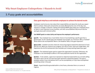 Why Smart Employees Underperform: 7 Hazards to Avoid

3. Fuzzy goals and accountabilities

                                                          Clear goals help focus and motivate employees to achieve the desired results

                                                          Employees need to be very clear about their responsibilities and about the results you expect
                                                          them to achieve. Daily work and priorities are easily affected by the crisis of the day, new
                                                          requests or changes in direction. Setting and tracking SMART goals helps your employees focus
                                                          on what is most important to your business, and clear accountabilities help ensure that the
                                                          work gets done with minimal conflict.

                                                          Use SMART goals to create clarity and improve the employee’s performance

                                                          Specific – Your employee has a much better chance of accomplishing a specific goal than a
                                                          general goal. To set a specific goal, the employee must answer, at a minimum: Who is involved?
                                                          What needs to be accomplished? When is the deadline? Why is this goal important?

                                                          Measurable – Establish concrete criteria for measuring progress toward the attainment of each
                                                          goal you set. When you measure your progress, you stay on track, reach your target dates, and
                                                          experience the thrill of achievement that motivates you to keep working toward your goal.

                                                          Aligned – The individual’s goals need to support the organization’s priorities. Otherwise, the
                                                          employee is not channeling his efforts in the most productive manner for the organization.

                                                          Realistic – To be realistic, a goal must represent an objective toward which you are both willing
                                                          and able to work. But be sure that every goal represents substantial progress. Your goal is
                                                          probably realistic if you truly believe that it can be accomplished, or if you have accomplished
                                                          something similar in the past.

                                                          Timed – A goal should be grounded within a time frame, otherwise there is no sense of
                                                          urgency.
www.profilesinternational.com
                                                                                             Why Smart Employees Underperform: 7 Hazards to Avoid | 6
©2009 Profiles International, Inc. All rights reserved.
 