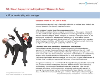 Why Smart Employees Underperform: 7 Hazards to Avoid

4. Poor relationship with manager

                                                          Do as I say and not as I do…clear as mud!

                                                          A poor relationship with one’s boss is the number one reason for failure at work. There are two
                                                          common flashpoints that adversely impact performance.

                                                          1. The employee is unclear about the manager's expectations
                                                          Goals should cascade down from a manager to his employees so that everyone understands
                                                          how they contribute to the objectives of both the team and the organization. If an employee
                                                          does not understand the goals she has been given, or if she hasn’t been given goals at all, the
                                                          onus is on her to seek clarity. Asking a simple question such as, "What are the top three
                                                          priorities in my role that you would like me to focus on?" can help everyone on the team gain
                                                          clarity. Employees should also ask "Why is this so important?" as the answer will give them a
                                                          lot of good clues for developing the relationship with their manager.

                                                          2. Managers fail to adapt their styles to the employees’ preferred styles.
                                                          Every employee/manager relationship is unique and requires a different management
                                                          approach. For example, the approach taken by highly decisive boss working with a highly
                                                          decisive employee should be significantly different from the approach taken by this same boss
                                                          when working with a less-decisive employee. The decisive employee thrives on quick decisions,
                                                          while the other employee will be more methodical in his or her decision-making approach.
                                                          The less-decisive employee will potentially enter into conflict with the faster-paced manager. A
                                                          "one-size fits all" management approach will likely result in frustration for everyone.

                                                          Managers and employees who understand each other’s preferred styles will better understand
                                                          how to communicate and work together effectively. We have identified seven factors that
                                                          strongly predict the compatibility between a manager and her workers. These are: self-
                                                          assurance, self-reliance, conformity, optimism, decisiveness, objectivity, and approach to
                                                          learning. Assessing a manager and her employees allows her to use objective information
                                                          about herself and her workers so that they can work more effectively toward a common goal.
www.profilesinternational.com
                                                                                             Why Smart Employees Underperform: 7 Hazards to Avoid | 7
©2009 Profiles International, Inc. All rights reserved.
 