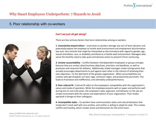 Why Smart Employees Underperform: 7 Hazards to Avoid

5. Poor relationship with co-workers

                                                          Can’t we just all get along?

                                                          There are four primary factors that harm relationships among co-workers:

                                                          1. Insensitivity toward others – Insensitive co-workers damage any sort of team dynamic and
                                                          potentially expose the employer to hostile work environment and employment discrimination
                                                          law suits. Any remarks that might be interpreted as discriminatory with regard to gender, age,
                                                          sexual orientation, race, or disability contribute to a hostile work environment. Managers who
                                                          sense this hostility need to take quick and decisive action to prevent it from continuing.

                                                          2. Unclear accountability – Conflict between interdependent employees or groups emerges
                                                          because they are unclear about business objectives, priorities, and deadlines, as well as
                                                          processes and resources for delivery. Additionally, mixed messages create incongruence that
                                                          actually encourages departments to pull against each other in the interest of achieving their
                                                          own objectives—to the detriment of the greater organization . When accountabilities are
                                                          unclear, balls get dropped, turf wars rage, confusion reigns, and productivity plummets. This
                                                          leads to frustration and indifference, and ultimately underperformance.

                                                          3. Poor cultural fit - Cultural fit refers to the employee’s compatibility with the organization's
                                                          values and mode of operation. While the employee presents well on paper and performs well
                                                          during one-on-one interviews, the employee’s style, approach, and behavior on the job are
                                                          simply inconsistent with the values and expectations of your organization. Their modus
                                                          operandi is foreign to their colleagues.

                                                          4. Incompatible styles – Co-workers have communication styles and natural behaviors that
                                                          simply don’t mesh well with one another, and neither is willing to adapt his style. This creates
                                                          conflict and hostility, which creates stress and distraction for the entire team.

www.profilesinternational.com
                                                                                              Why Smart Employees Underperform: 7 Hazards to Avoid | 8
©2009 Profiles International, Inc. All rights reserved.
 
