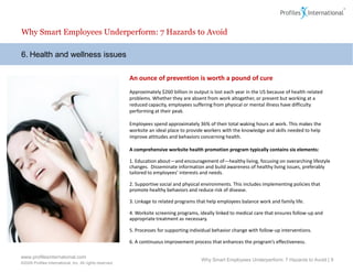 Why Smart Employees Underperform: 7 Hazards to Avoid

6. Health and wellness issues

                                                          An ounce of prevention is worth a pound of cure
                                                          Approximately $260 billion in output is lost each year in the US because of health-related
                                                          problems. Whether they are absent from work altogether, or present but working at a
                                                          reduced capacity, employees suffering from physical or mental illness have difficulty
                                                          performing at their peak.

                                                          Employees spend approximately 36% of their total waking hours at work. This makes the
                                                          worksite an ideal place to provide workers with the knowledge and skills needed to help
                                                          improve attitudes and behaviors concerning health.

                                                          A comprehensive worksite health promotion program typically contains six elements:

                                                          1. Education about—and encouragement of—healthy living, focusing on overarching lifestyle
                                                          changes. Disseminate information and build awareness of healthy living issues, preferably
                                                          tailored to employees’ interests and needs.

                                                          2. Supportive social and physical environments. This includes implementing policies that
                                                          promote healthy behaviors and reduce risk of disease.

                                                          3. Linkage to related programs that help employees balance work and family life.

                                                          4. Worksite screening programs, ideally linked to medical care that ensures follow-up and
                                                          appropriate treatment as necessary.

                                                          5. Processes for supporting individual behavior change with follow-up interventions.

                                                          6. A continuous improvement process that enhances the program’s effectiveness.

www.profilesinternational.com
                                                                                           Why Smart Employees Underperform: 7 Hazards to Avoid | 9
©2009 Profiles International, Inc. All rights reserved.
 