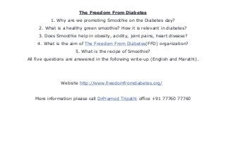 The Freedom From Diabetes
1. Why are we promoting Smoothie on the Diabetes day?
2. What is a healthy green smoothie? How it is relevant in diabetes?
3. Does Smoothie help in obesity, acidity, joint pains, heart disease?
4. What is the aim of The Freedom From Diabetes(FFD) organization?
5. What is the recipe of Smoothie?
All five questions are answered in the following write-up (English and Marathi).
Website http://www.freedomfromdiabetes.org/
More information please call DrPramod Tripathi office +91 77760 77760
 