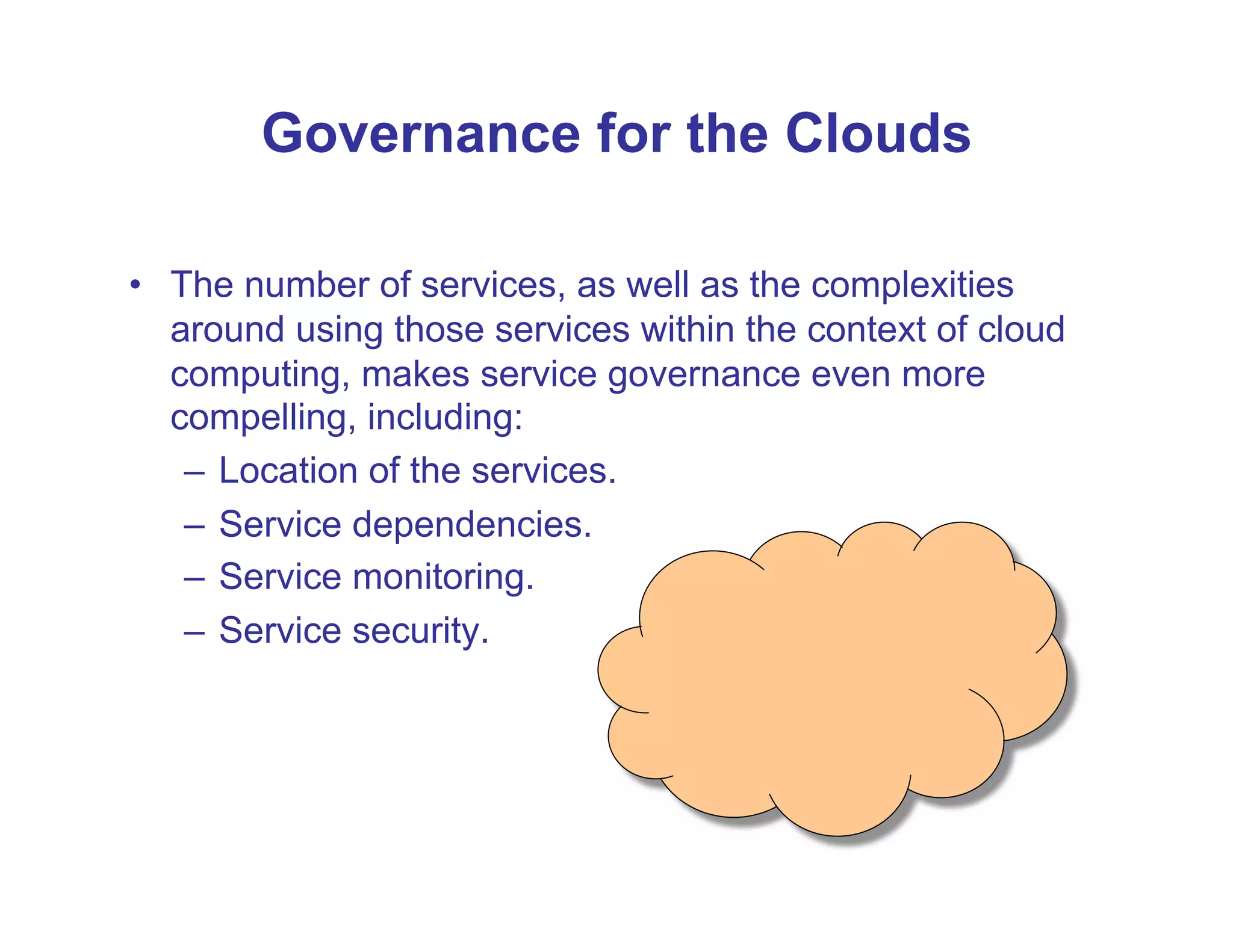 Governance for the Clouds

•  The number of services, as well as the complexities
   around using those services within the context of cloud
   computing, makes service governance even more
   compelling, including:
    –  Location of the services.
    –  Service dependencies.
    –  Service monitoring.
    –  Service security.
 
