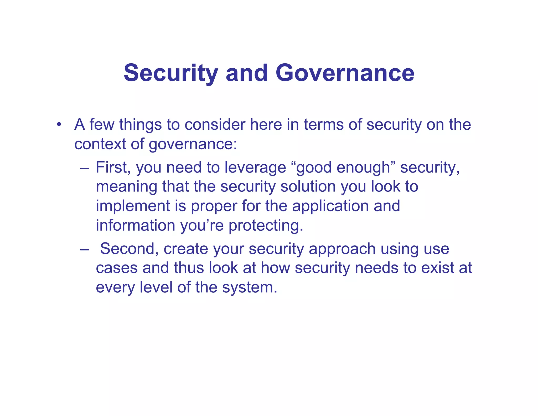 Security and Governance

•  A few things to consider here in terms of security on the
   context of governance:
    –  First, you need to leverage “good enough” security,
       meaning that the security solution you look to
       implement is proper for the application and
       information you’re protecting.
    –  Second, create your security approach using use
       cases and thus look at how security needs to exist at
       every level of the system.
 